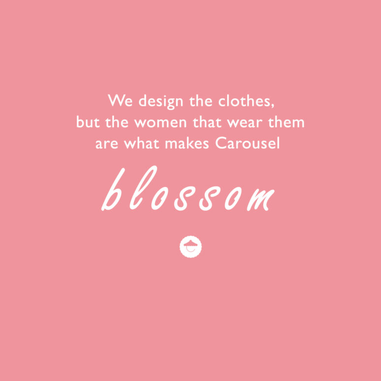 We design the clothes but the women that wear them are what makes Carousel blossom.